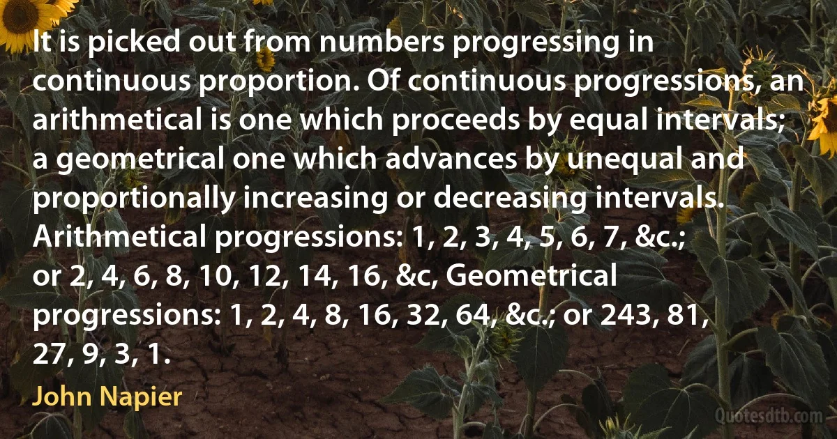 It is picked out from numbers progressing in continuous proportion. Of continuous progressions, an arithmetical is one which proceeds by equal intervals; a geometrical one which advances by unequal and proportionally increasing or decreasing intervals. Arithmetical progressions: 1, 2, 3, 4, 5, 6, 7, &c.; or 2, 4, 6, 8, 10, 12, 14, 16, &c, Geometrical progressions: 1, 2, 4, 8, 16, 32, 64, &c.; or 243, 81, 27, 9, 3, 1. (John Napier)