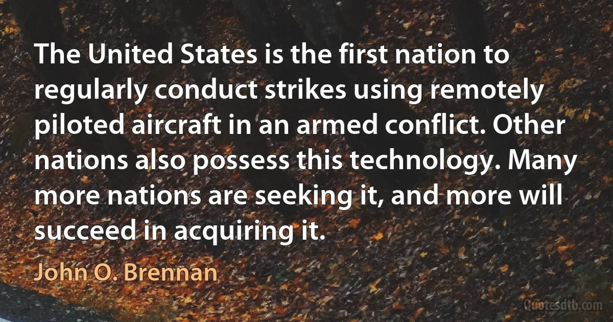 The United States is the first nation to regularly conduct strikes using remotely piloted aircraft in an armed conflict. Other nations also possess this technology. Many more nations are seeking it, and more will succeed in acquiring it. (John O. Brennan)