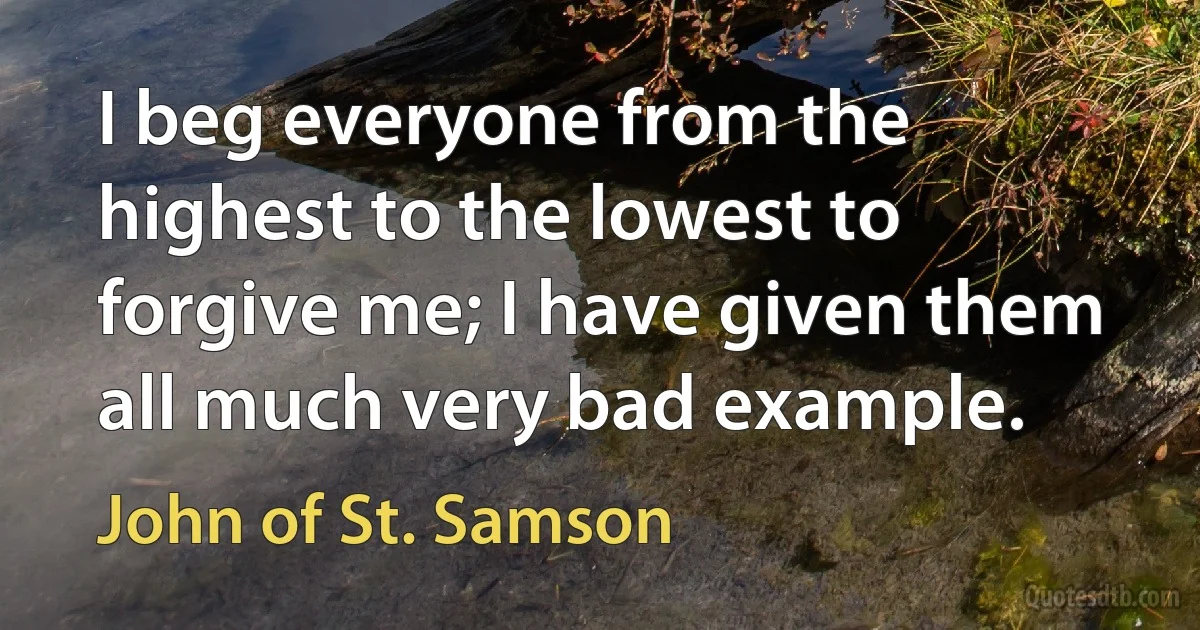 I beg everyone from the highest to the lowest to forgive me; I have given them all much very bad example. (John of St. Samson)