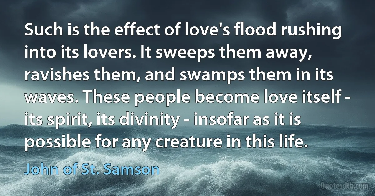 Such is the effect of love's flood rushing into its lovers. It sweeps them away, ravishes them, and swamps them in its waves. These people become love itself - its spirit, its divinity - insofar as it is possible for any creature in this life. (John of St. Samson)