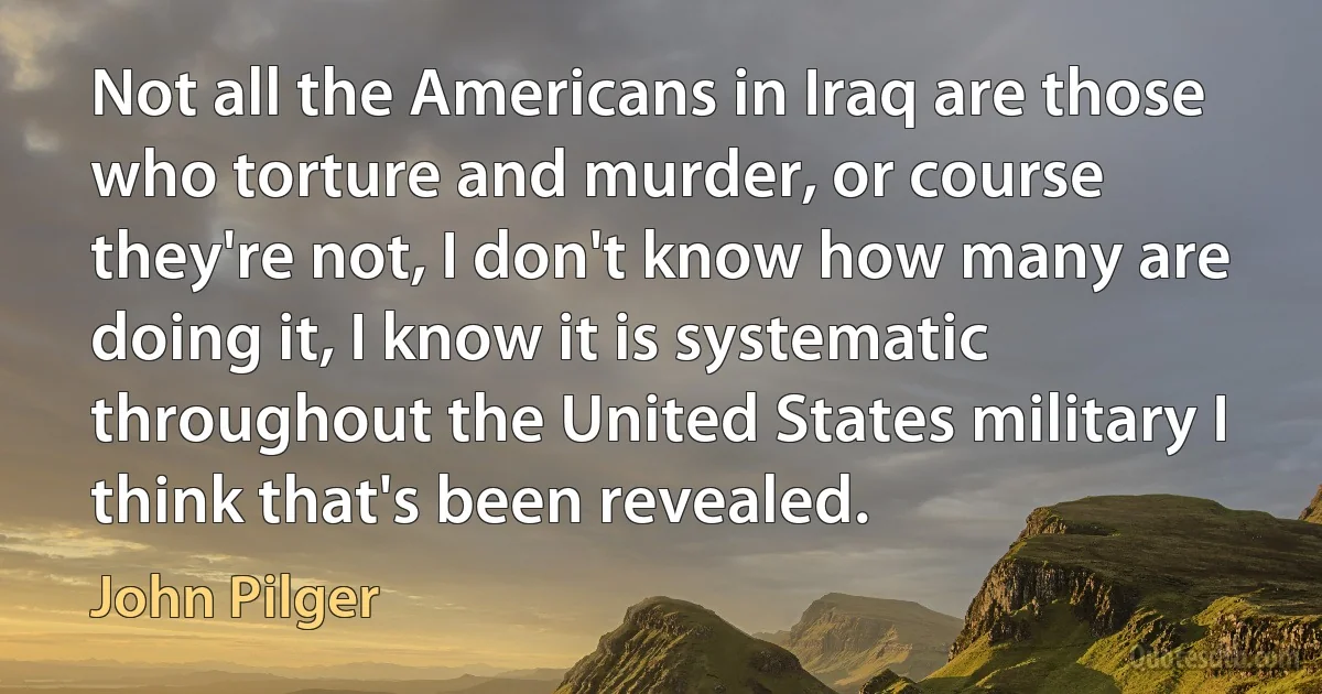 Not all the Americans in Iraq are those who torture and murder, or course they're not, I don't know how many are doing it, I know it is systematic throughout the United States military I think that's been revealed. (John Pilger)