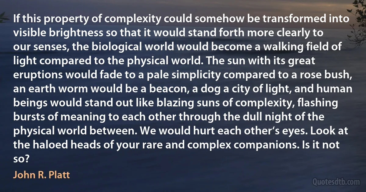 If this property of complexity could somehow be transformed into visible brightness so that it would stand forth more clearly to our senses, the biological world would become a walking field of light compared to the physical world. The sun with its great eruptions would fade to a pale simplicity compared to a rose bush, an earth worm would be a beacon, a dog a city of light, and human beings would stand out like blazing suns of complexity, flashing bursts of meaning to each other through the dull night of the physical world between. We would hurt each other‘s eyes. Look at the haloed heads of your rare and complex companions. Is it not so? (John R. Platt)