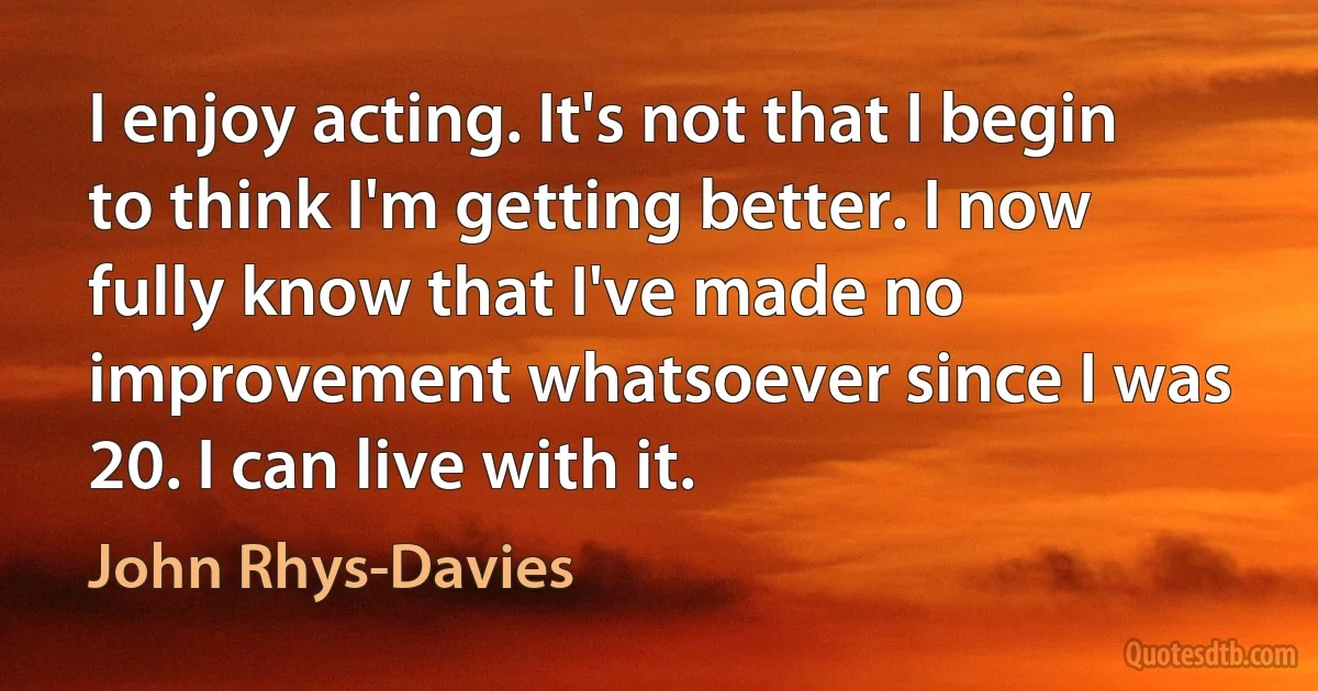 I enjoy acting. It's not that I begin to think I'm getting better. I now fully know that I've made no improvement whatsoever since I was 20. I can live with it. (John Rhys-Davies)