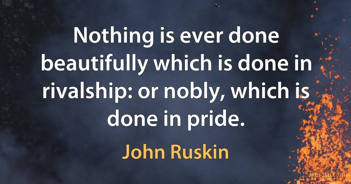 Nothing is ever done beautifully which is done in rivalship: or nobly, which is done in pride. (John Ruskin)