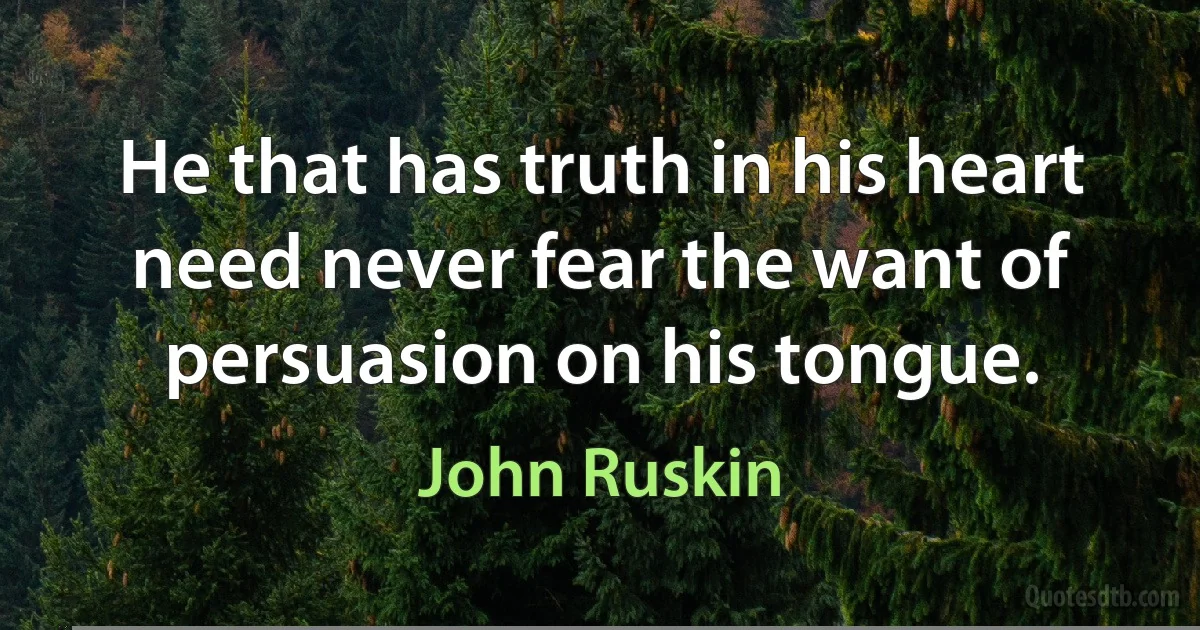 He that has truth in his heart need never fear the want of persuasion on his tongue. (John Ruskin)