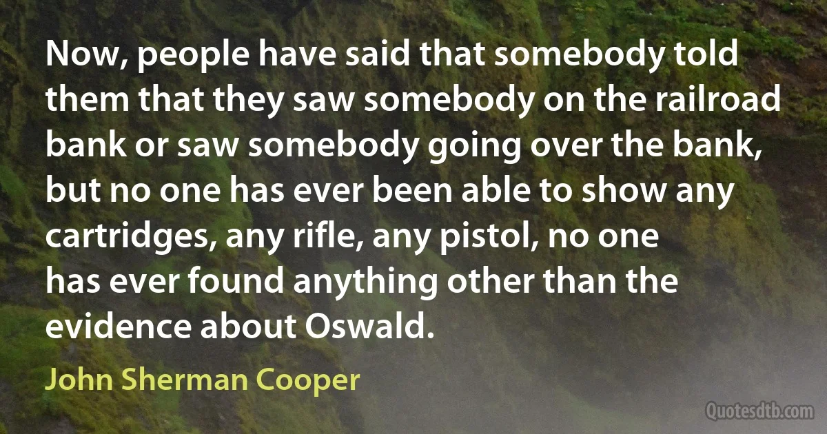 Now, people have said that somebody told them that they saw somebody on the railroad bank or saw somebody going over the bank, but no one has ever been able to show any cartridges, any rifle, any pistol, no one has ever found anything other than the evidence about Oswald. (John Sherman Cooper)