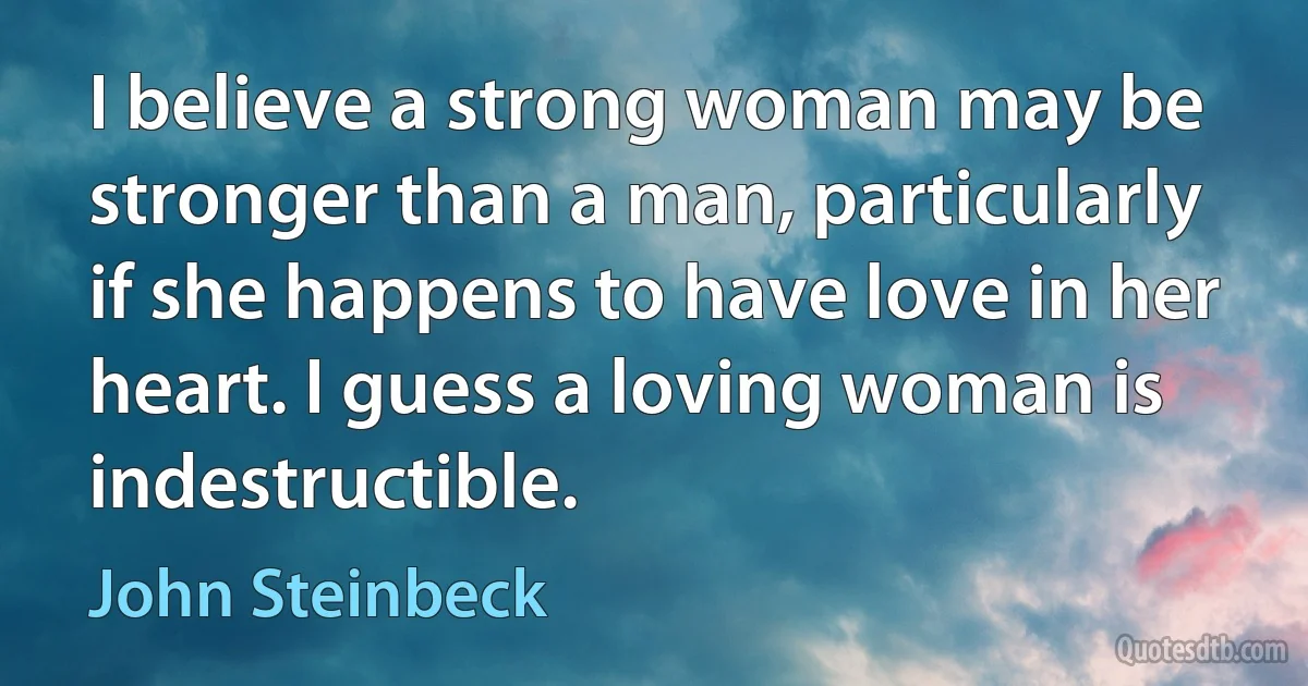 I believe a strong woman may be stronger than a man, particularly if she happens to have love in her heart. I guess a loving woman is indestructible. (John Steinbeck)