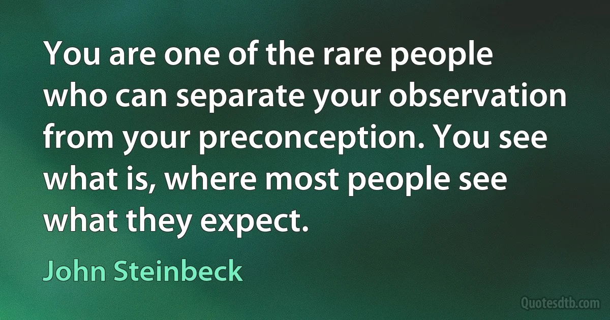 You are one of the rare people who can separate your observation from your preconception. You see what is, where most people see what they expect. (John Steinbeck)