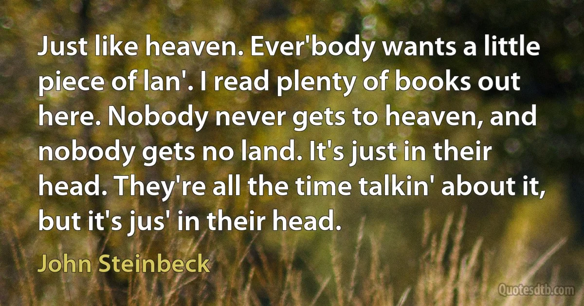 Just like heaven. Ever'body wants a little piece of lan'. I read plenty of books out here. Nobody never gets to heaven, and nobody gets no land. It's just in their head. They're all the time talkin' about it, but it's jus' in their head. (John Steinbeck)