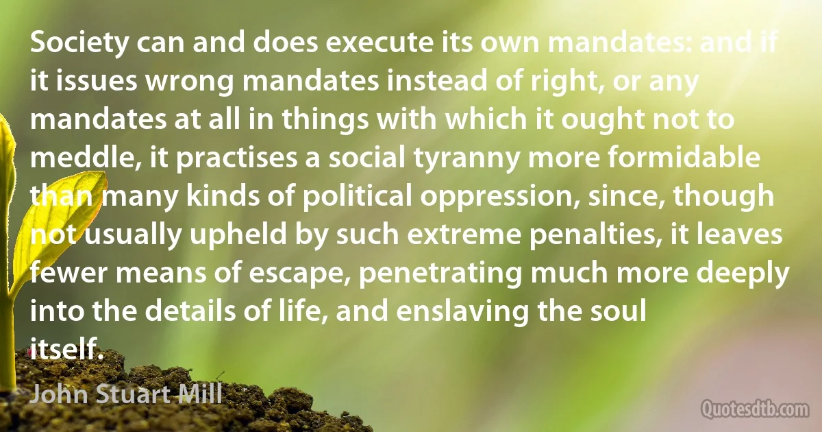 Society can and does execute its own mandates: and if it issues wrong mandates instead of right, or any mandates at all in things with which it ought not to meddle, it practises a social tyranny more formidable than many kinds of political oppression, since, though not usually upheld by such extreme penalties, it leaves fewer means of escape, penetrating much more deeply into the details of life, and enslaving the soul itself. (John Stuart Mill)