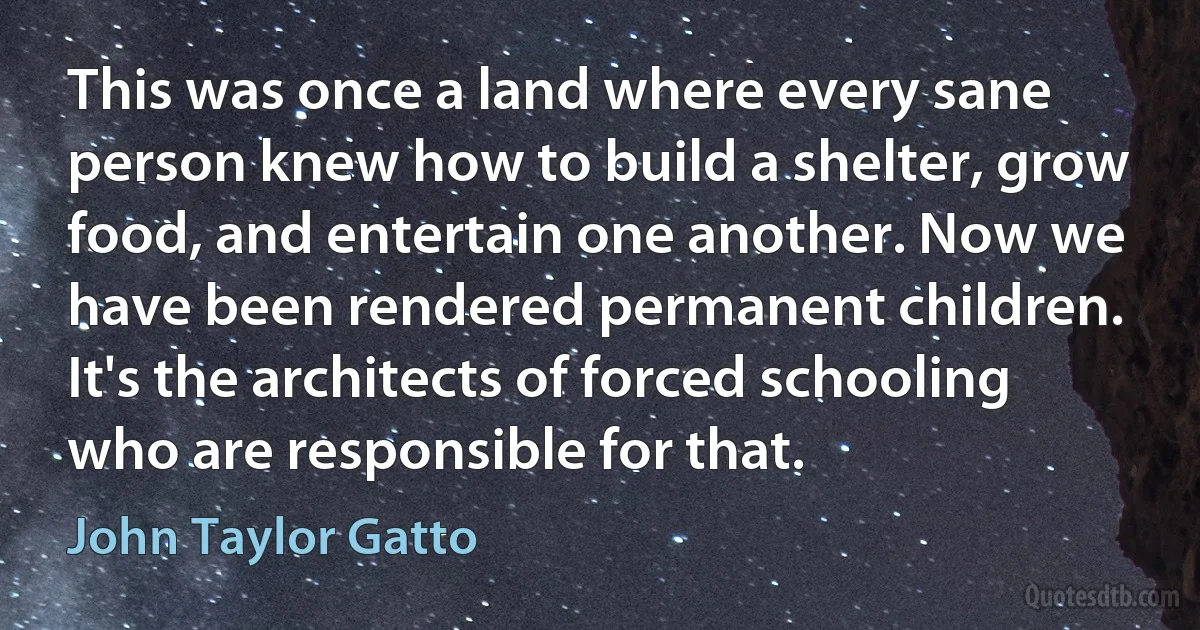 This was once a land where every sane person knew how to build a shelter, grow food, and entertain one another. Now we have been rendered permanent children. It's the architects of forced schooling who are responsible for that. (John Taylor Gatto)