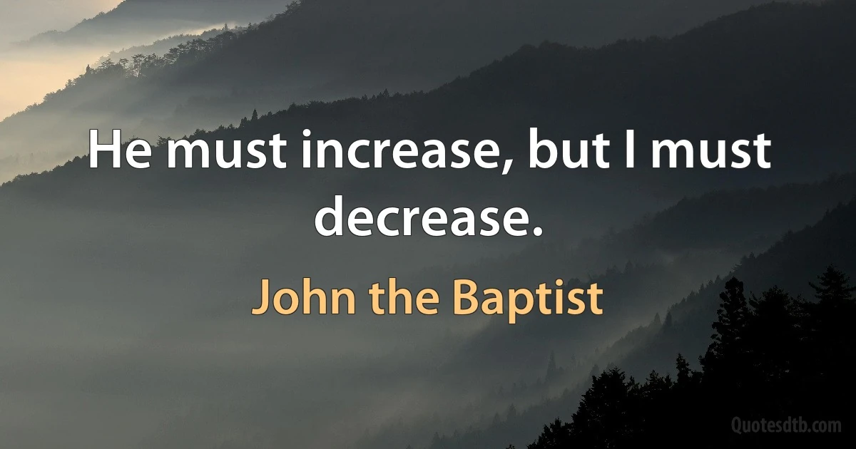 He must increase, but I must decrease. (John the Baptist)