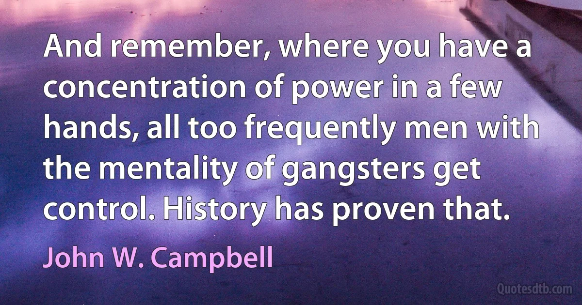 And remember, where you have a concentration of power in a few hands, all too frequently men with the mentality of gangsters get control. History has proven that. (John W. Campbell)