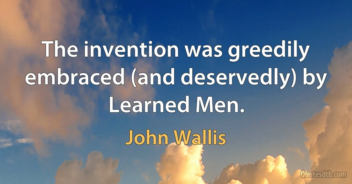 The invention was greedily embraced (and deservedly) by Learned Men. (John Wallis)