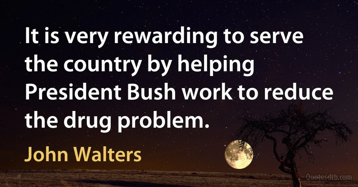 It is very rewarding to serve the country by helping President Bush work to reduce the drug problem. (John Walters)