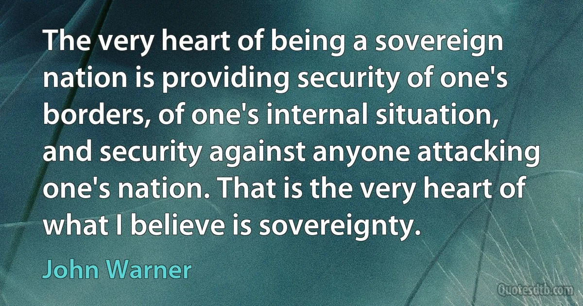 The very heart of being a sovereign nation is providing security of one's borders, of one's internal situation, and security against anyone attacking one's nation. That is the very heart of what I believe is sovereignty. (John Warner)