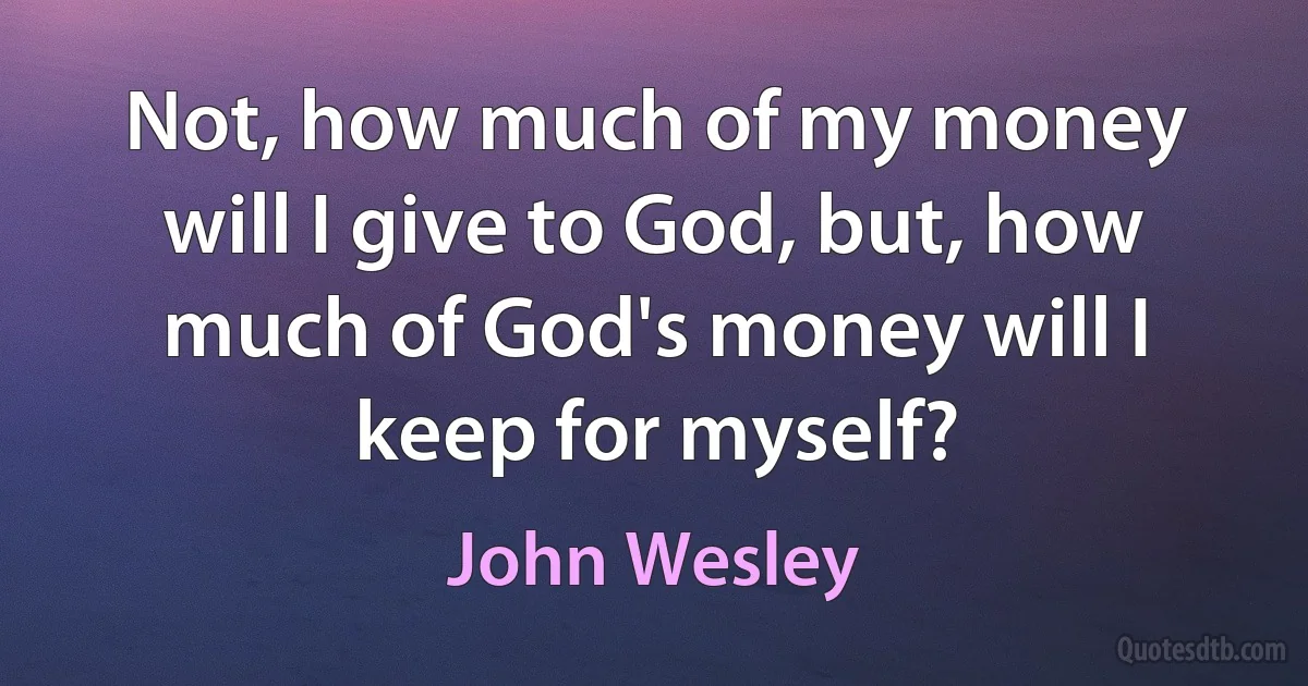 Not, how much of my money will I give to God, but, how much of God's money will I keep for myself? (John Wesley)