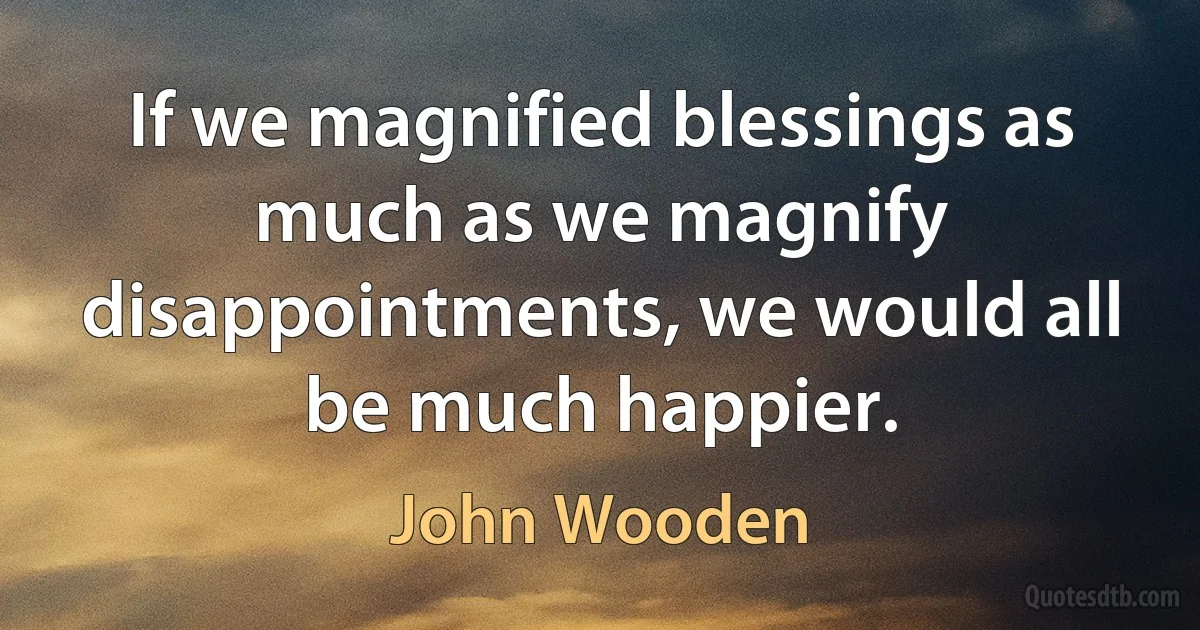 If we magnified blessings as much as we magnify disappointments, we would all be much happier. (John Wooden)