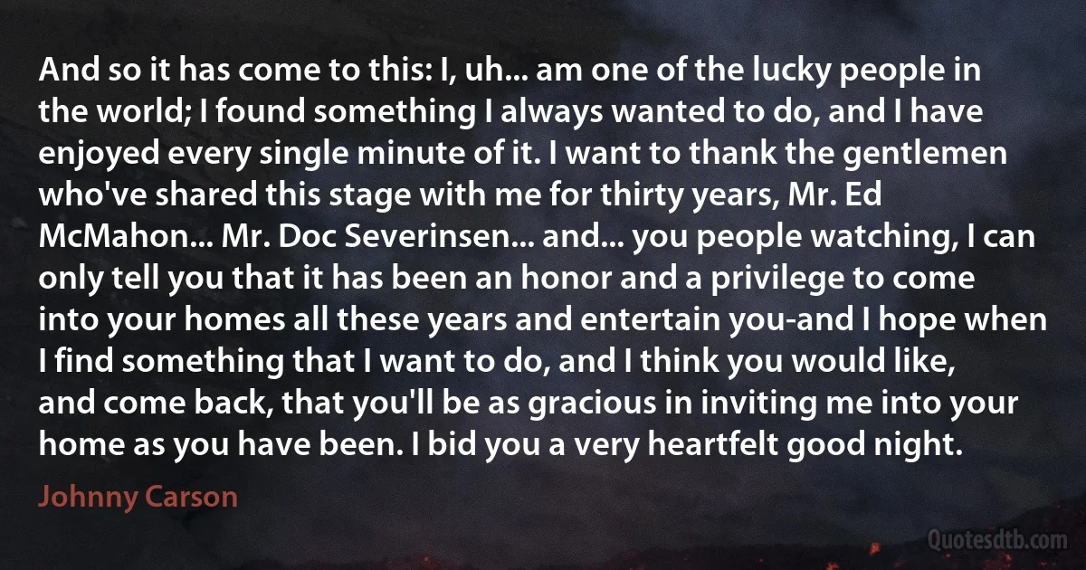 And so it has come to this: I, uh... am one of the lucky people in the world; I found something I always wanted to do, and I have enjoyed every single minute of it. I want to thank the gentlemen who've shared this stage with me for thirty years, Mr. Ed McMahon... Mr. Doc Severinsen... and... you people watching, I can only tell you that it has been an honor and a privilege to come into your homes all these years and entertain you-and I hope when I find something that I want to do, and I think you would like, and come back, that you'll be as gracious in inviting me into your home as you have been. I bid you a very heartfelt good night. (Johnny Carson)