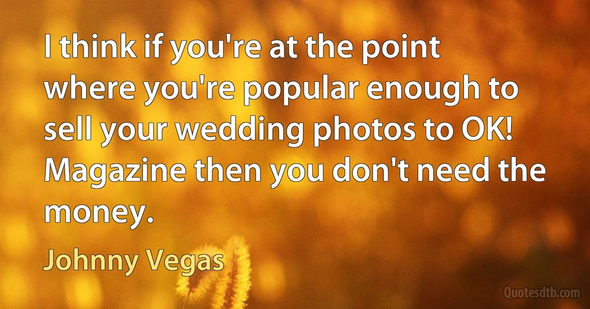 I think if you're at the point where you're popular enough to sell your wedding photos to OK! Magazine then you don't need the money. (Johnny Vegas)