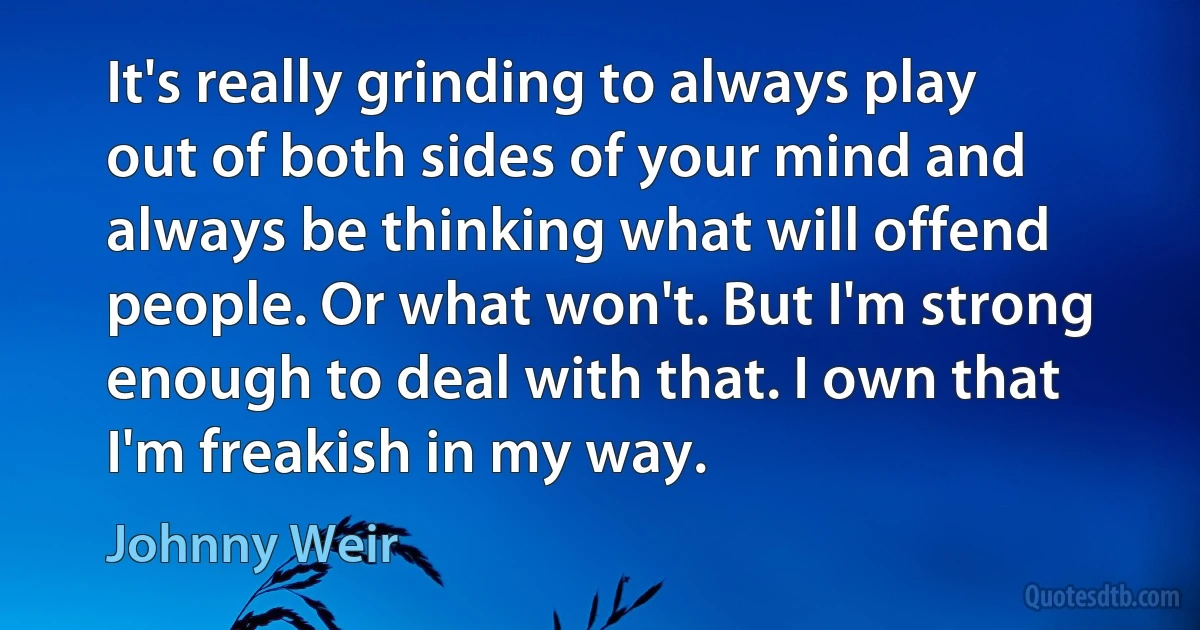 It's really grinding to always play out of both sides of your mind and always be thinking what will offend people. Or what won't. But I'm strong enough to deal with that. I own that I'm freakish in my way. (Johnny Weir)