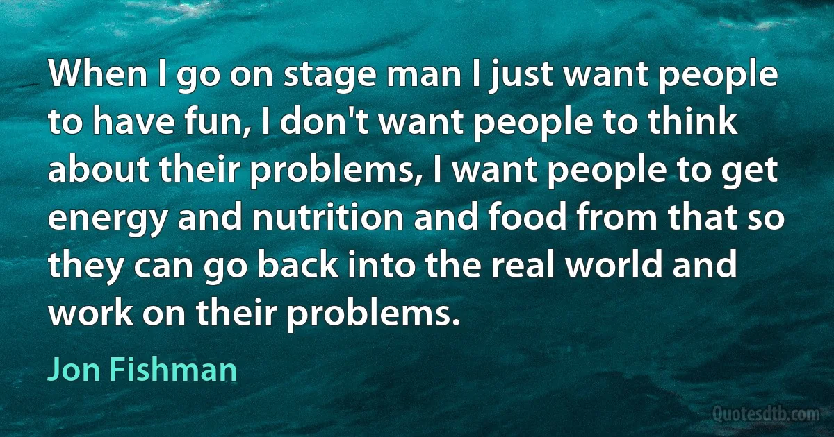 When I go on stage man I just want people to have fun, I don't want people to think about their problems, I want people to get energy and nutrition and food from that so they can go back into the real world and work on their problems. (Jon Fishman)