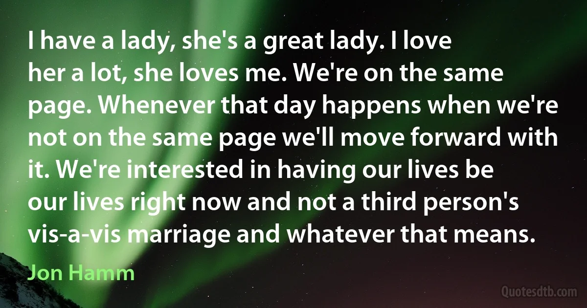 I have a lady, she's a great lady. I love her a lot, she loves me. We're on the same page. Whenever that day happens when we're not on the same page we'll move forward with it. We're interested in having our lives be our lives right now and not a third person's vis-a-vis marriage and whatever that means. (Jon Hamm)