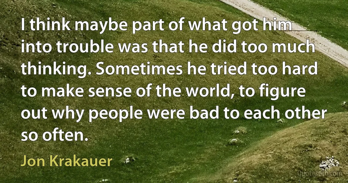 I think maybe part of what got him into trouble was that he did too much thinking. Sometimes he tried too hard to make sense of the world, to figure out why people were bad to each other so often. (Jon Krakauer)