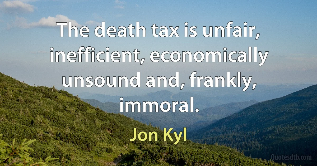 The death tax is unfair, inefficient, economically unsound and, frankly, immoral. (Jon Kyl)