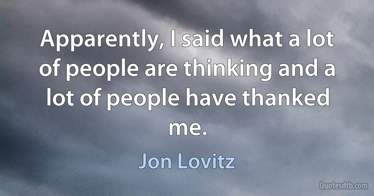 Apparently, I said what a lot of people are thinking and a lot of people have thanked me. (Jon Lovitz)