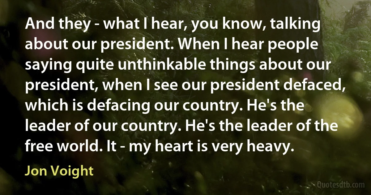 And they - what I hear, you know, talking about our president. When I hear people saying quite unthinkable things about our president, when I see our president defaced, which is defacing our country. He's the leader of our country. He's the leader of the free world. It - my heart is very heavy. (Jon Voight)