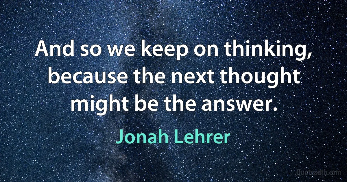 And so we keep on thinking, because the next thought might be the answer. (Jonah Lehrer)