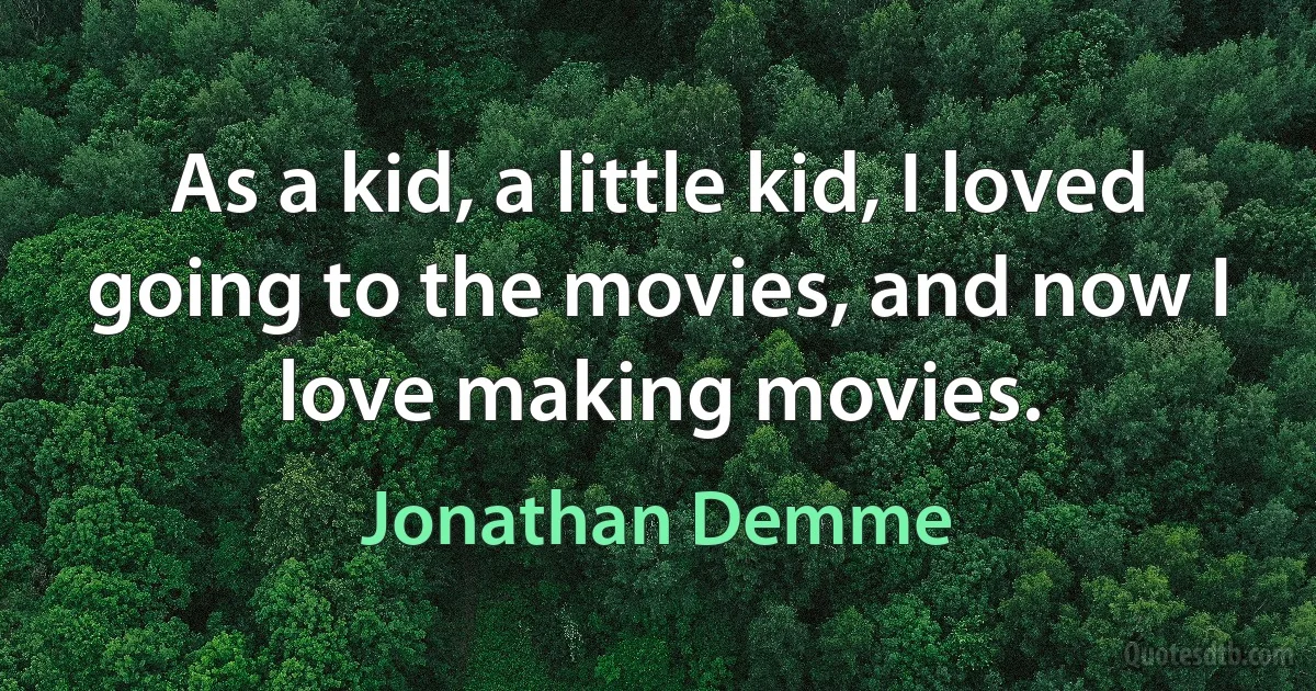 As a kid, a little kid, I loved going to the movies, and now I love making movies. (Jonathan Demme)