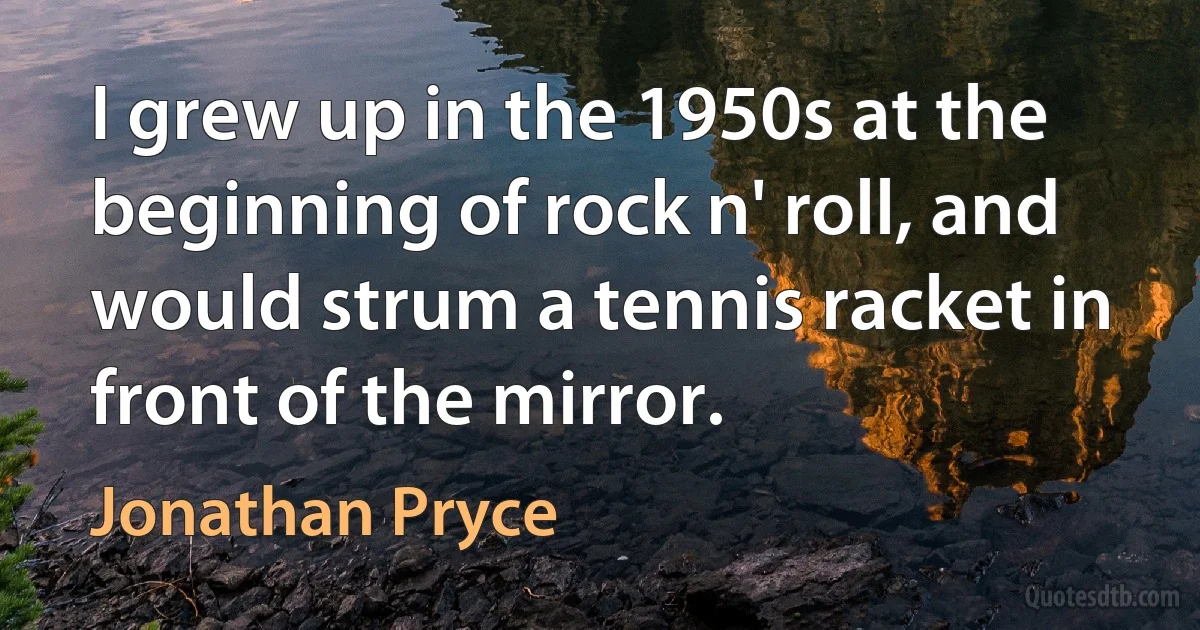 I grew up in the 1950s at the beginning of rock n' roll, and would strum a tennis racket in front of the mirror. (Jonathan Pryce)