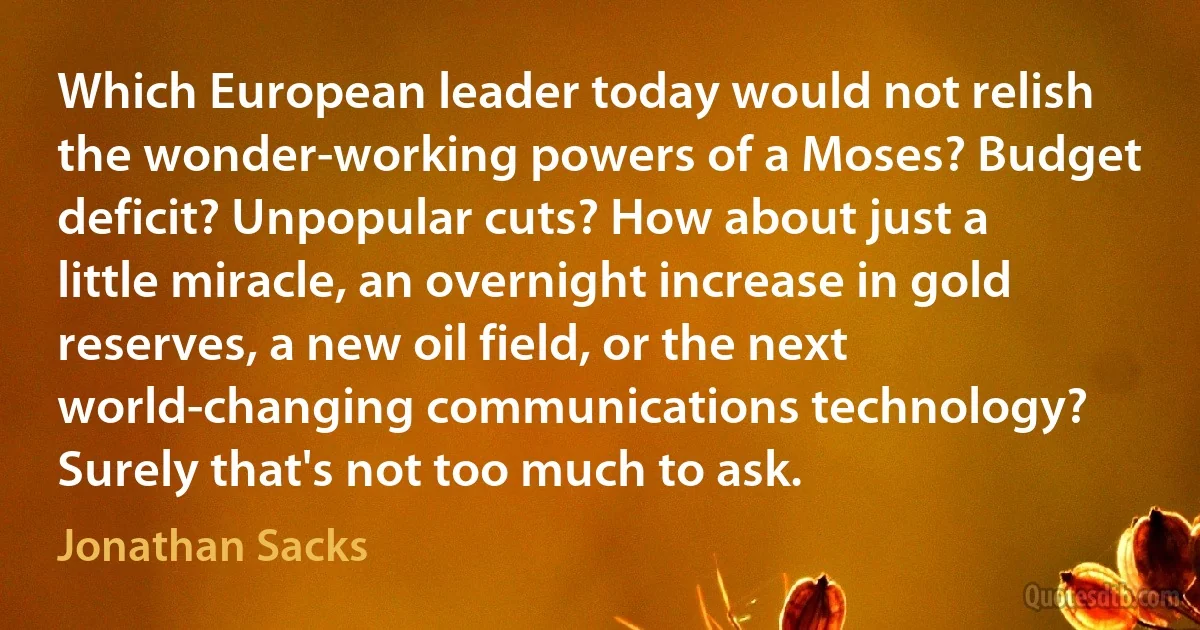 Which European leader today would not relish the wonder-working powers of a Moses? Budget deficit? Unpopular cuts? How about just a little miracle, an overnight increase in gold reserves, a new oil field, or the next world-changing communications technology? Surely that's not too much to ask. (Jonathan Sacks)