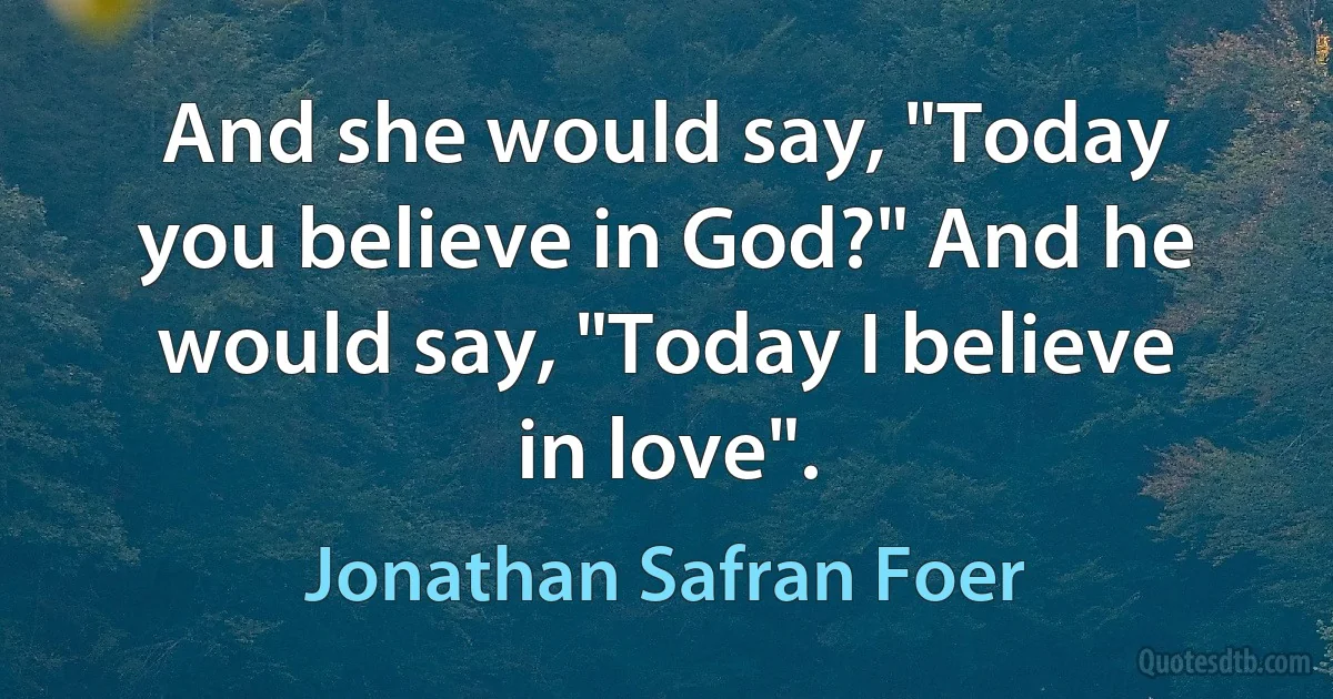 And she would say, "Today you believe in God?" And he would say, "Today I believe in love". (Jonathan Safran Foer)