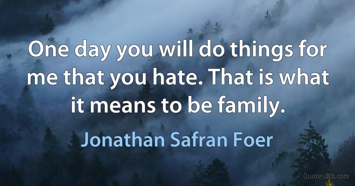 One day you will do things for me that you hate. That is what it means to be family. (Jonathan Safran Foer)