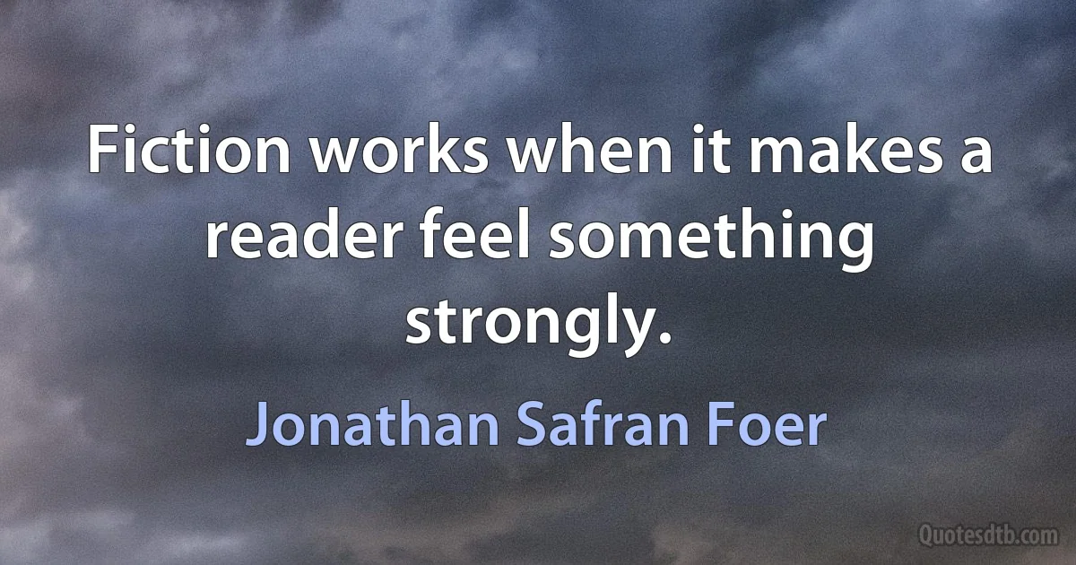 Fiction works when it makes a reader feel something strongly. (Jonathan Safran Foer)