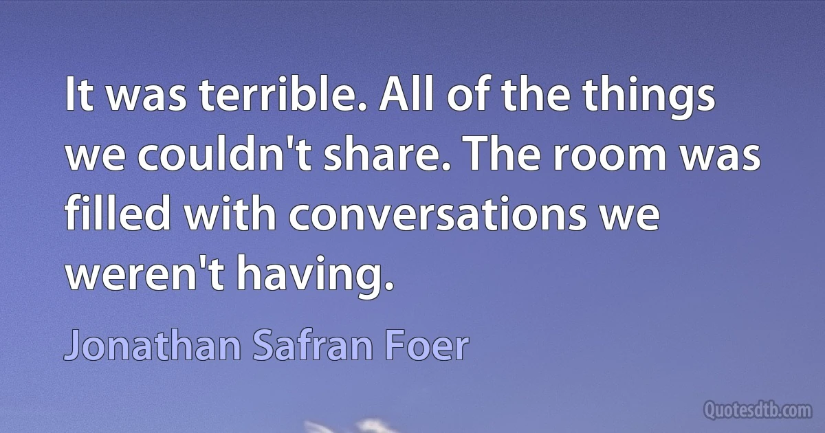 It was terrible. All of the things we couldn't share. The room was filled with conversations we weren't having. (Jonathan Safran Foer)