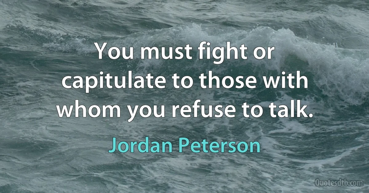 You must fight or capitulate to those with whom you refuse to talk. (Jordan Peterson)