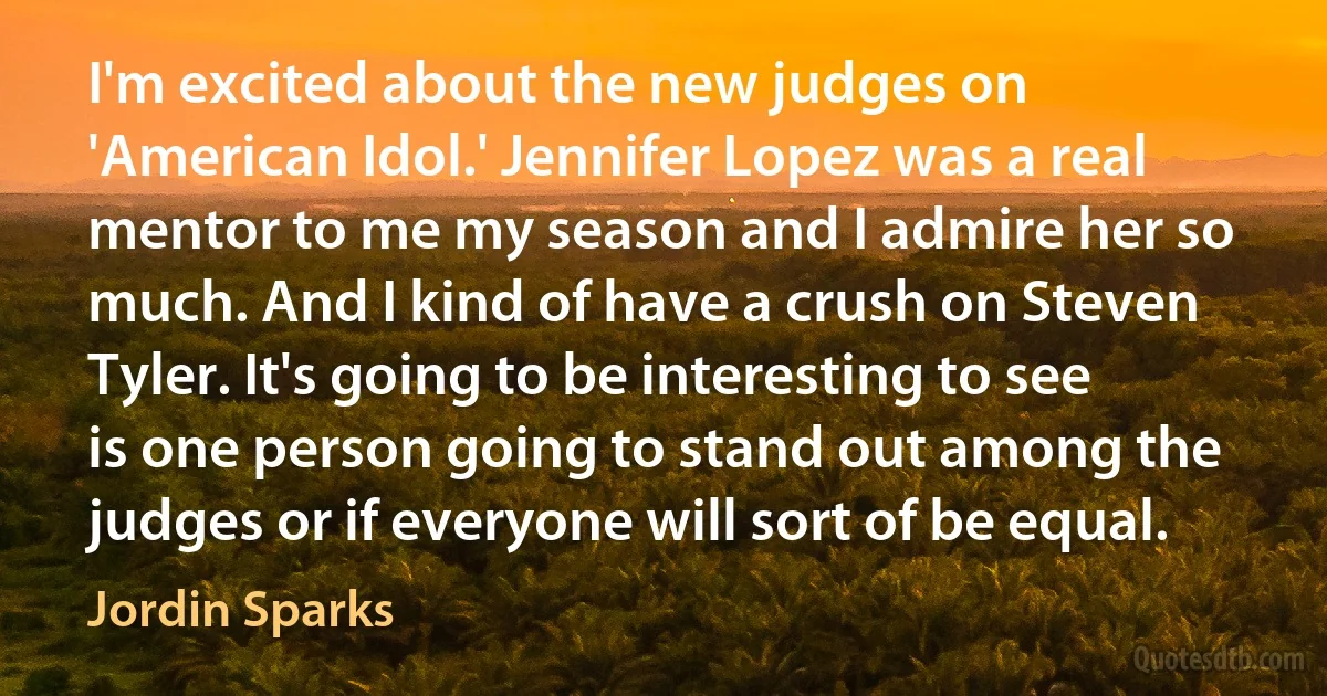 I'm excited about the new judges on 'American Idol.' Jennifer Lopez was a real mentor to me my season and I admire her so much. And I kind of have a crush on Steven Tyler. It's going to be interesting to see is one person going to stand out among the judges or if everyone will sort of be equal. (Jordin Sparks)