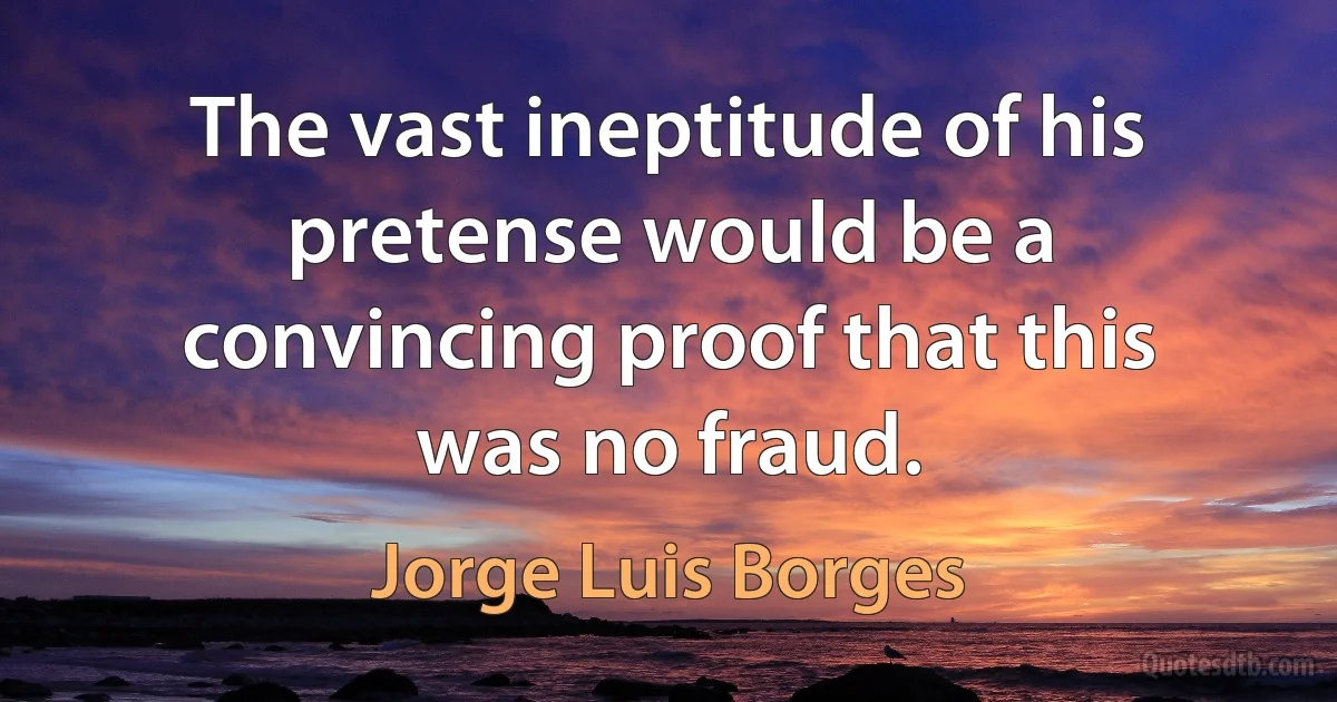 The vast ineptitude of his pretense would be a convincing proof that this was no fraud. (Jorge Luis Borges)