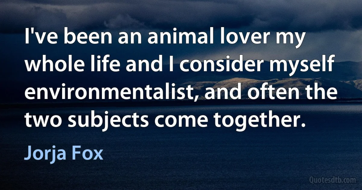 I've been an animal lover my whole life and I consider myself environmentalist, and often the two subjects come together. (Jorja Fox)