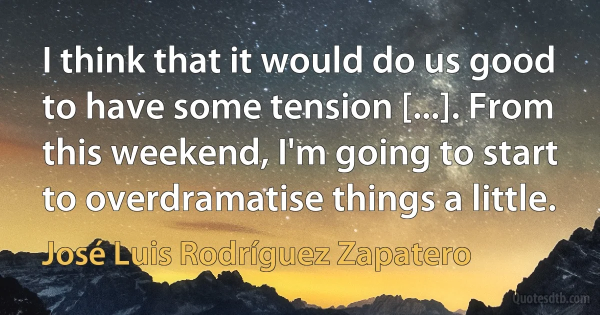 I think that it would do us good to have some tension [...]. From this weekend, I'm going to start to overdramatise things a little. (José Luis Rodríguez Zapatero)