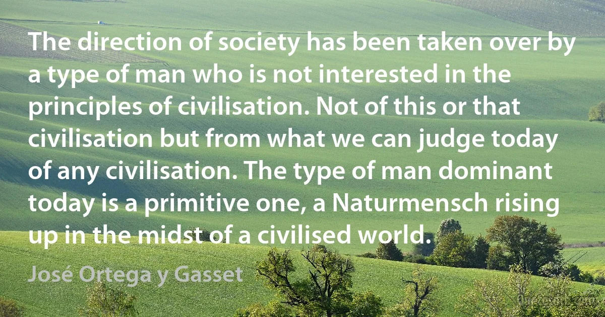 The direction of society has been taken over by a type of man who is not interested in the principles of civilisation. Not of this or that civilisation but from what we can judge today of any civilisation. The type of man dominant today is a primitive one, a Naturmensch rising up in the midst of a civilised world. (José Ortega y Gasset)