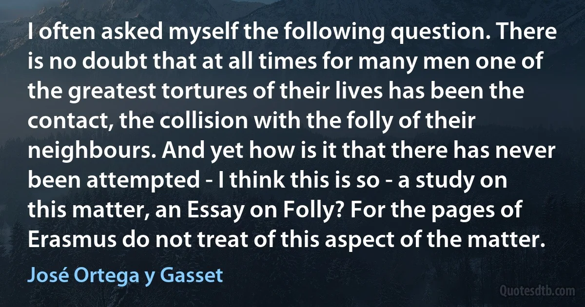 I often asked myself the following question. There is no doubt that at all times for many men one of the greatest tortures of their lives has been the contact, the collision with the folly of their neighbours. And yet how is it that there has never been attempted - I think this is so - a study on this matter, an Essay on Folly? For the pages of Erasmus do not treat of this aspect of the matter. (José Ortega y Gasset)