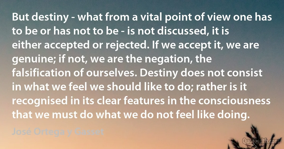 But destiny - what from a vital point of view one has to be or has not to be - is not discussed, it is either accepted or rejected. If we accept it, we are genuine; if not, we are the negation, the falsification of ourselves. Destiny does not consist in what we feel we should like to do; rather is it recognised in its clear features in the consciousness that we must do what we do not feel like doing. (José Ortega y Gasset)