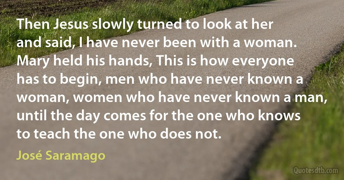 Then Jesus slowly turned to look at her and said, I have never been with a woman. Mary held his hands, This is how everyone has to begin, men who have never known a woman, women who have never known a man, until the day comes for the one who knows to teach the one who does not. (José Saramago)