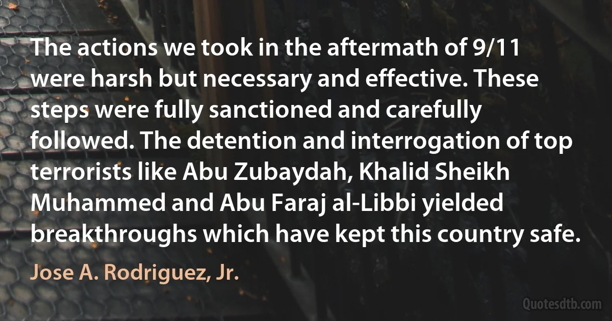 The actions we took in the aftermath of 9/11 were harsh but necessary and effective. These steps were fully sanctioned and carefully followed. The detention and interrogation of top terrorists like Abu Zubaydah, Khalid Sheikh Muhammed and Abu Faraj al-Libbi yielded breakthroughs which have kept this country safe. (Jose A. Rodriguez, Jr.)