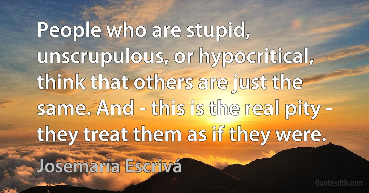 People who are stupid, unscrupulous, or hypocritical, think that others are just the same. And - this is the real pity - they treat them as if they were. (Josemaría Escrivá)